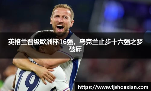 英格兰晋级欧洲杯16强，乌克兰止步十六强之梦破碎